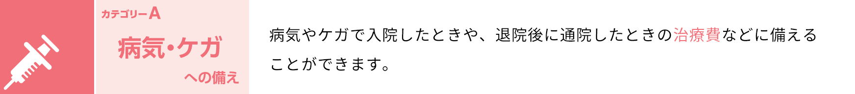 カテゴリーA 病気・ケガへの備え 病気やケガで入院したときや、退院後に通院したときの治療費などに備えることができます。
