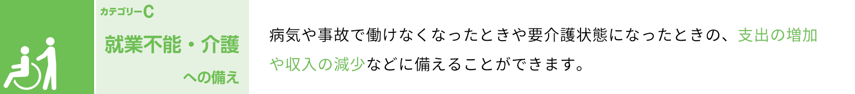 カテゴリーC 就業不能・介護への備え 病気や事故で働けなくなったときや要介護状態になったときの、支出や増加や収入の減少などに備えることができます。