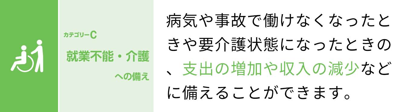 カテゴリーC 就業不能・介護への備え 病気や事故で働けなくなったときや要介護状態になったときの、支出や増加や収入の減少などに備えることができます。