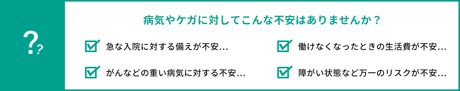 病気やケガに対してこんな不安はありませんか？ 急な入院に対する備えが不安… 働けなくなった時の生活費が不安… がんなどの重い病気に対する不安… 障がい状態など万一のリスクが不安…