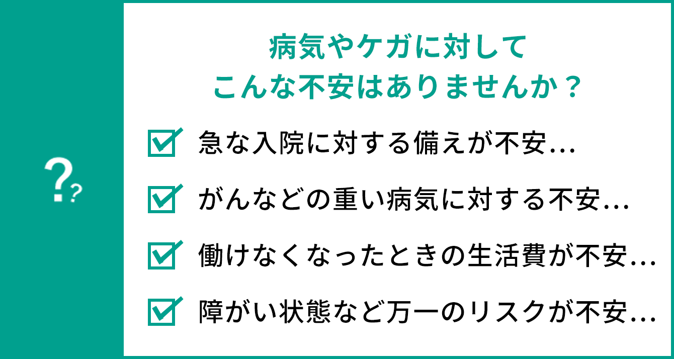 病気やケガに対してこんな不安はありませんか？ 急な入院に対する備えが不安… 働けなくなった時の生活費が不安… がんなどの重い病気に対する不安… 障がい状態など万一のリスクが不安…