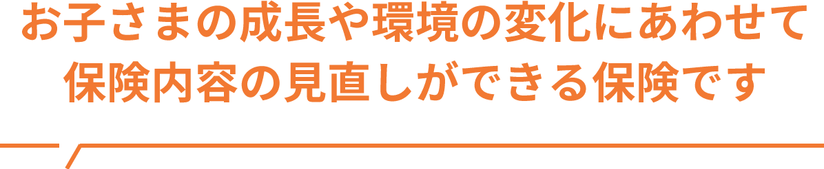 お子さまの成長や環境の変化にあわせて最適なプランに見直しができる保険です