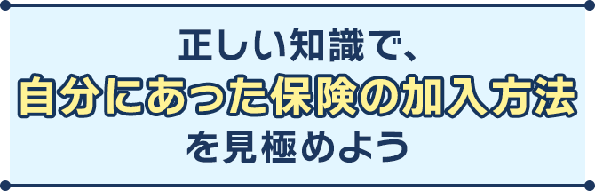 正しい知識で、自分にあった保険の加入方法を見極めよう