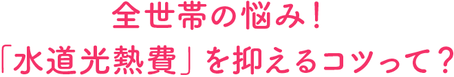 全世帯の悩み!「水道光熱費」を抑えるコツって?