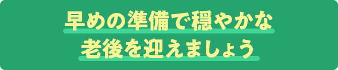 早めの準備で穏やかな老後を迎えましょう