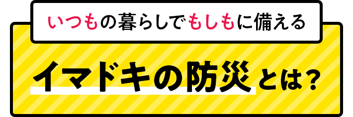 いつもの暮らしでもしもに備えるイマドキの防災とは？