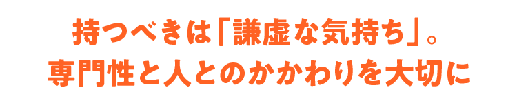 持つべきは「謙虚な気持ち」。 専門性と人とのかかわりを大切に