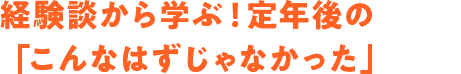 経験談から学ぶ！ 定年後の「こんなはずじゃなかった」