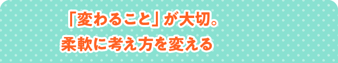 「変わること」が大切。柔軟に考え方を変える