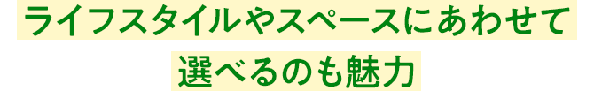 ライフスタイルやスペースにあわせて選べるのも魅力