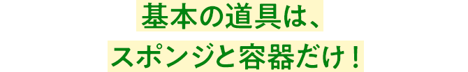 基本の道具は、スポンジと容器だけ!