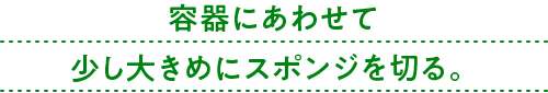 容器にあわせて少し大きめにスポンジを切る。