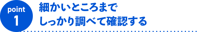 point1 細かいところまでしっかり調べて確認する