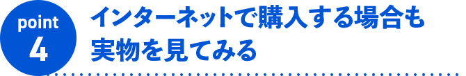 point4 インターネットで購入する場合も実物を見てみる