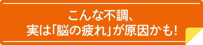 こんな不調、実は「脳の疲れ」が原因かも！