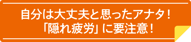 自分は大丈夫と思ったアナタ！「隠れ疲労」に要注意！