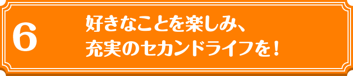 6 好きなことを楽しみ、充実のセカンドライフを！