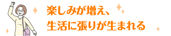楽しみが増え、生活に張りが生まれる