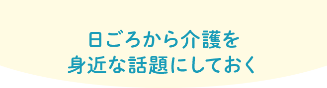 日ごろから介護を身近な話題にしておく