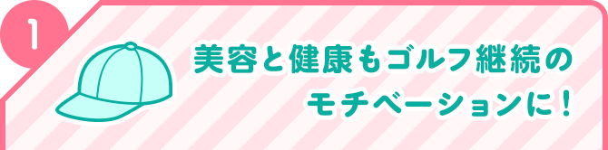 1 美容と健康もゴルフ継続のモチベーションに！