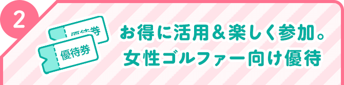 2 お得に活用＆楽しく参加。女性ゴルファー向け優待