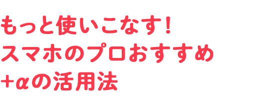 もっと使いこなす！ スマホのプロおすすめ＋&alpha;の活用法