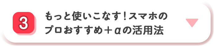 3 もっと使いこなす！ スマホのプロおすすめ＋&alpha;の活用法