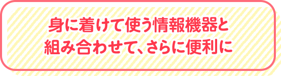 身に着けて使う情報機器と組み合わせて、さらに便利に