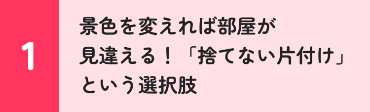 1 景色を変えれば部屋が見違える！ 「捨てない片付け」という選択肢