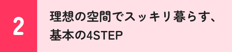 2 理想の空間でスッキリ暮らす、基本の4STEP