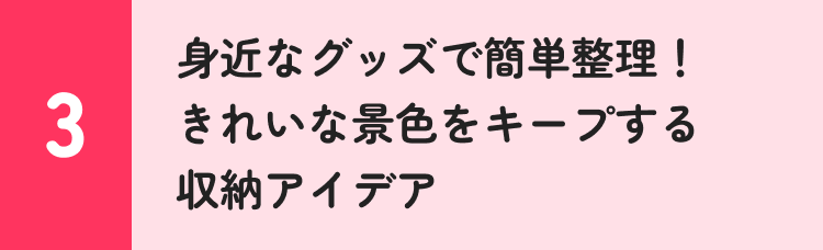 3 身近なグッズで簡単整理！ きれいな景色をキープする収納アイデア