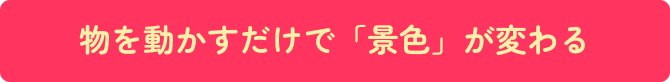 物を動かすだけで「景色」が変わる