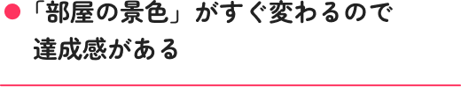 「部屋の景色」がすぐ変わるので達成感がある