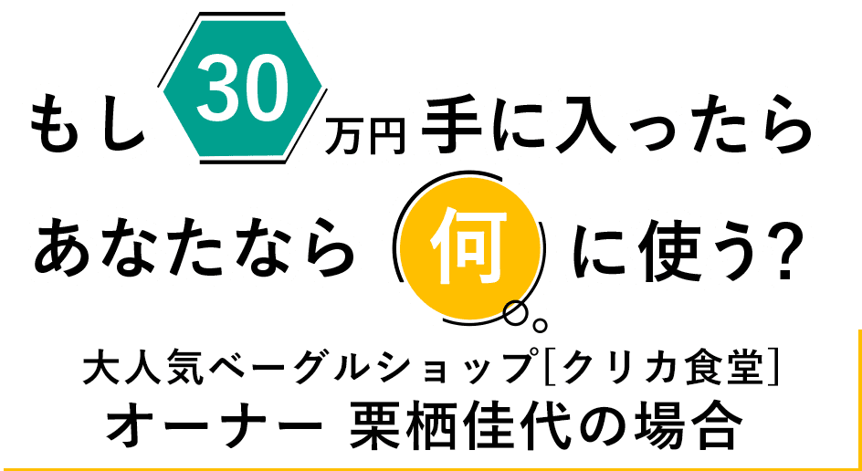もし30万円手に入ったら、あなたなら何に使う？大人気ベーグルショップ[クリカ食堂]オーナー 栗栖佳代の場合
