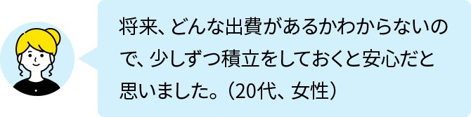 将来、どんな出費があるかわからないので、少しずつ積立をしておくと安心だと思いました。（20代、女性）