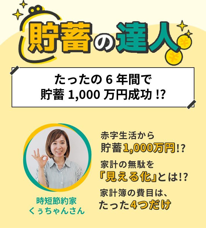 貯蓄の達人 たったの6年間で貯蓄1,000万円成功!? 赤字生活から貯蓄1,000万円!? 家計の無駄を「見える化」とは!? 家計簿の費目は、たった4つだけ 時短節約家 くぅちゃんさん