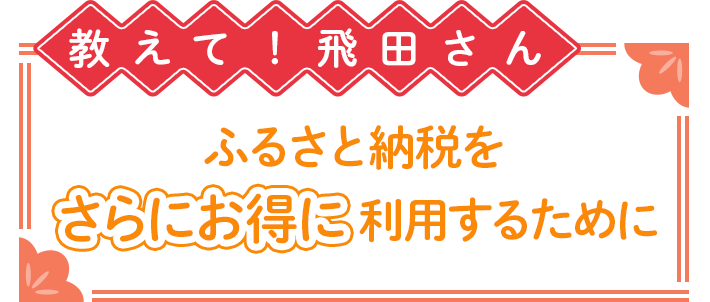 教えて!飛田さん ふるさと納税をさらにお得に利用するために