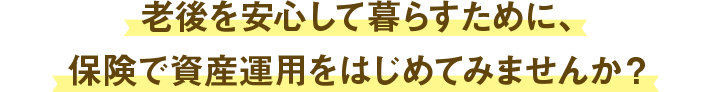 老後を安心して暮らすために、保険で資産運用をはじめてみませんか？