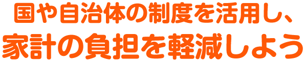 国や自治体の制度を活用し、家計の負担を軽減しよう