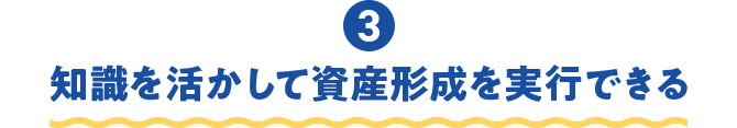 ③知識を活かして資産形成を実行できる