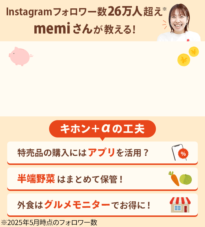 Instagramフォロワー数26万人超え※ memiさんが教える！キホン＋αの工夫 特売品の購入にはアプリを活用？ 半端野菜はまとめて保管！ 外食はグルメモニターでお得に！ ※2025年5月時点のフォロワー数