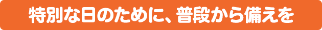 特別な日のために、普段から備えを