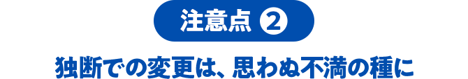 注意点2 独断での変更は、思わぬ不満の種に