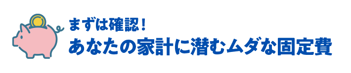 まずは確認！あなたの家計に潜むムダな固定費