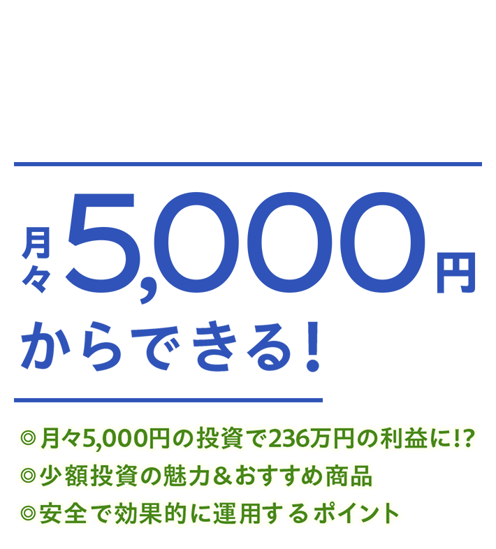 月々5,000円からできる！ ◎月々5,000円の投資で236万円の利益に！？ ◎少額投資の魅力＆おすすめ商品 ◎安全で効果的に運用するポイント