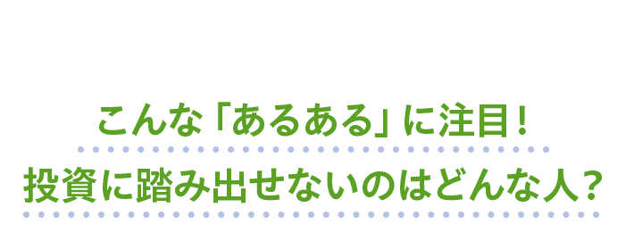 こんな「あるある」に注目！投資に踏み出せないのはどんな人？