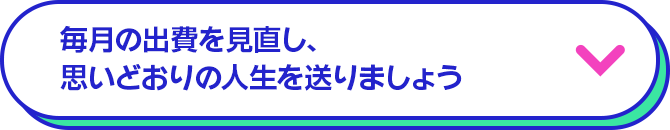 毎月の出費を見直し、思いどおりの人生を送りましょう