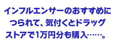 インフルエンサーのおすすめにつられて、気付くとドラッグストアで1万円分も購入……。