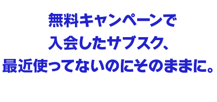 無料キャンペーンで入会したサブスク、最近使ってないのにそのままに。
