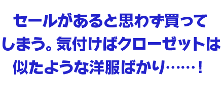 セールがあると思わず買ってしまう。気付けばクローゼットは似たような洋服ばかり……！